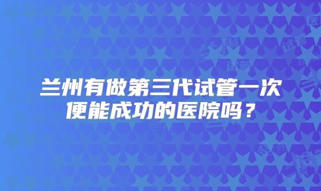 兰州有做第三代试管一次便能成功的医院吗？