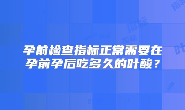 孕前检查指标正常需要在孕前孕后吃多久的叶酸?