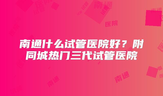 南通什么试管医院好？附同城热门三代试管医院