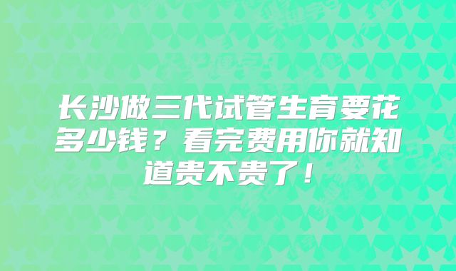 长沙做三代试管生育要花多少钱？看完费用你就知道贵不贵了！