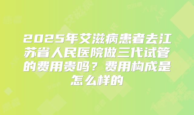 2025年艾滋病患者去江苏省人民医院做三代试管的费用贵吗?费用构成是怎么样的