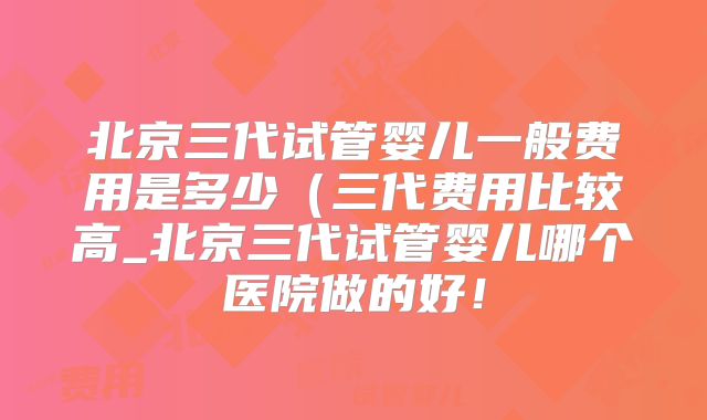 北京三代试管婴儿一般费用是多少（三代费用比较高_北京三代试管婴儿哪个医院做的好！