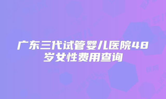 广东三代试管婴儿医院48岁女性费用查询