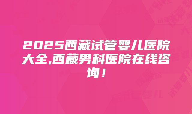 2025西藏试管婴儿医院大全,西藏男科医院在线咨询！