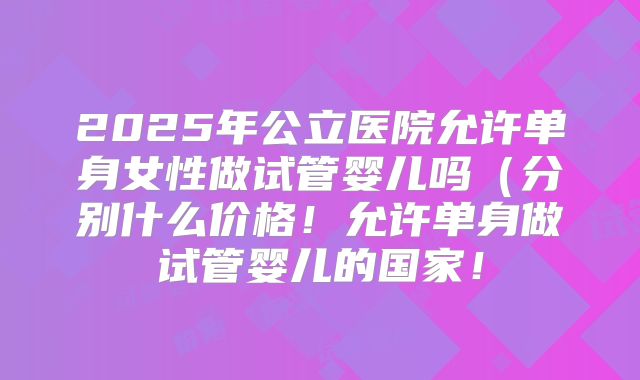 2025年公立医院允许单身女性做试管婴儿吗（分别什么价格！允许单身做试管婴儿的国家！