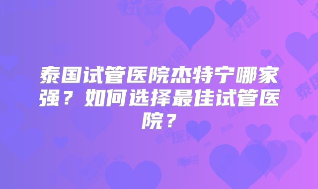 泰国试管医院杰特宁哪家强？如何选择最佳试管医院？