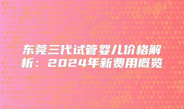 东莞三代试管婴儿价格解析：2024年新费用概览