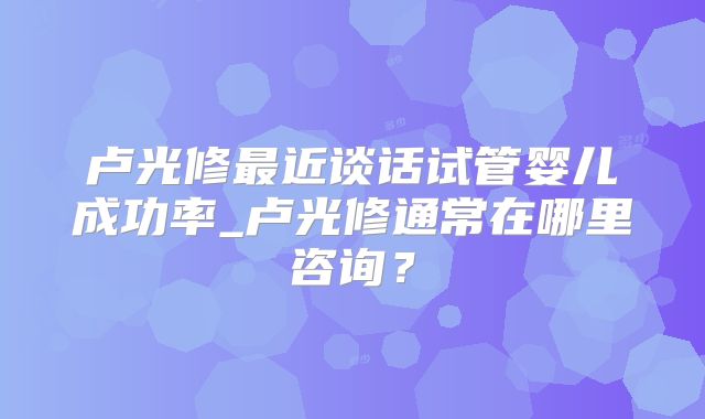 卢光修最近谈话试管婴儿成功率_卢光修通常在哪里咨询？