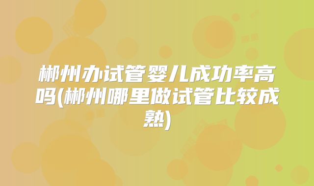 郴州办试管婴儿成功率高吗(郴州哪里做试管比较成熟)