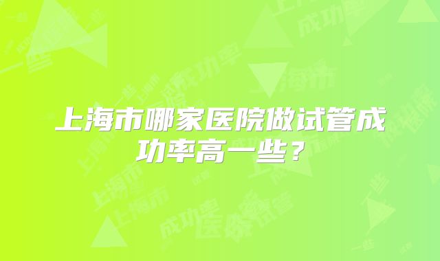 上海市哪家医院做试管成功率高一些？