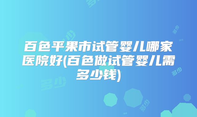 百色平果市试管婴儿哪家医院好(百色做试管婴儿需多少钱)