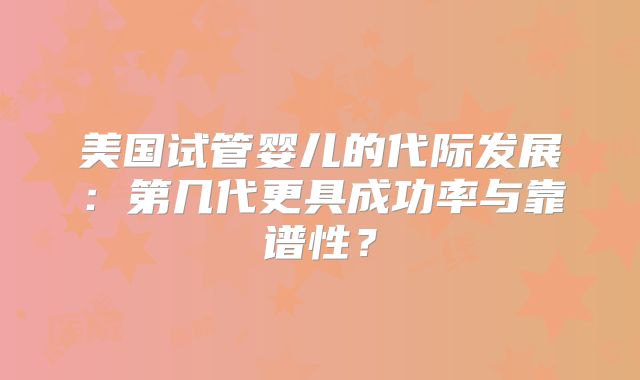 美国试管婴儿的代际发展：第几代更具成功率与靠谱性？