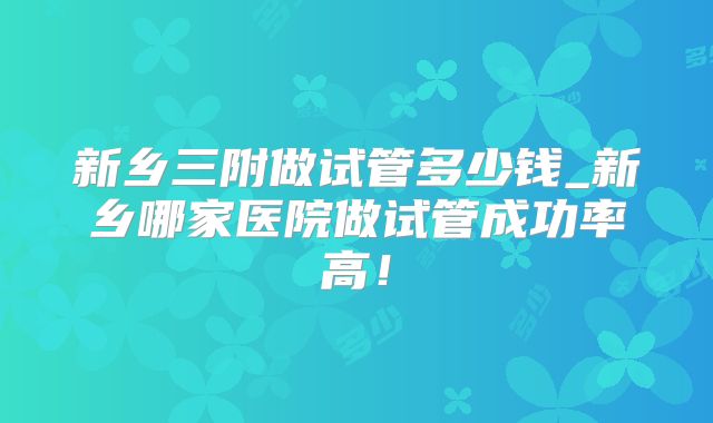 新乡三附做试管多少钱_新乡哪家医院做试管成功率高！