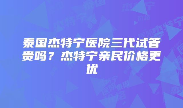 泰国杰特宁医院三代试管贵吗？杰特宁亲民价格更优