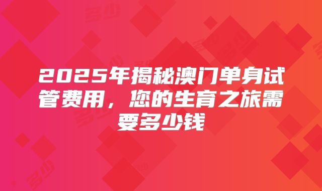 2025年揭秘澳门单身试管费用,您的生育之旅需要多少钱