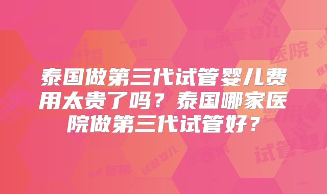 泰国做第三代试管婴儿费用太贵了吗？泰国哪家医院做第三代试管好？