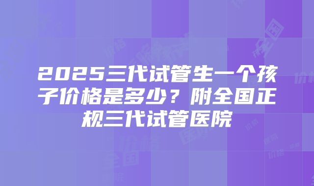 2025三代试管生一个孩子价格是多少?附全国正规三代试管医院