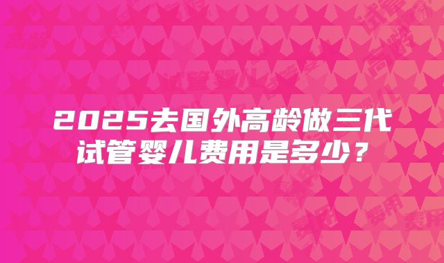 2025去国外高龄做三代试管婴儿费用是多少?