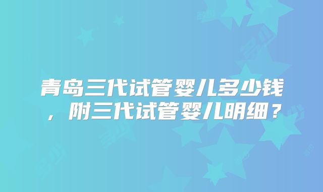 青岛三代试管婴儿多少钱,附三代试管婴儿明细?