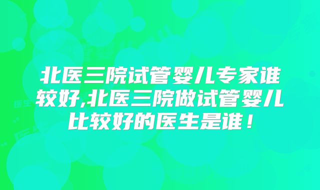 北医三院试管婴儿专家谁较好,北医三院做试管婴儿比较好的医生是谁！