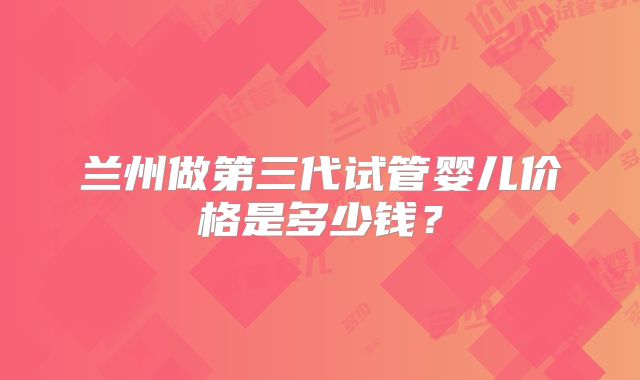 兰州做第三代试管婴儿价格是多少钱？