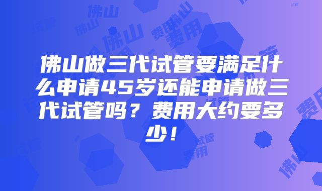 佛山做三代试管要满足什么申请45岁还能申请做三代试管吗？费用大约要多少！