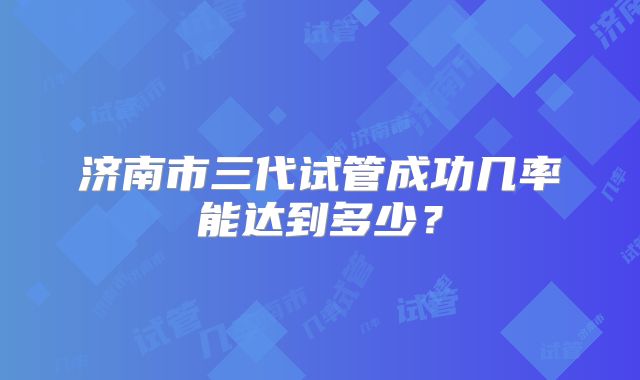 济南市三代试管成功几率能达到多少?
