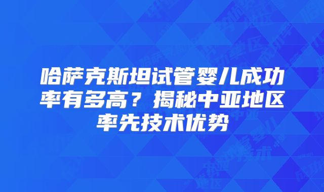 哈萨克斯坦试管婴儿成功率有多高?揭秘中亚地区率先技术优势