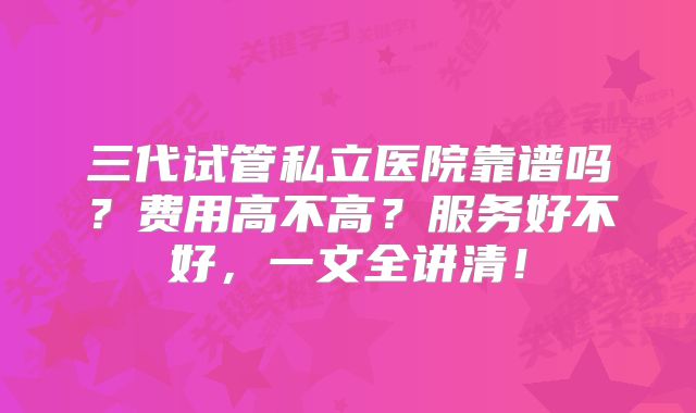 三代试管私立医院靠谱吗?费用高不高?服务好不好,一文全讲清!