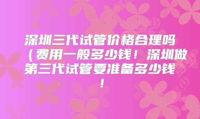 深圳三代试管价格合理吗(费用一般多少钱!深圳做第三代试管要准备多少钱!