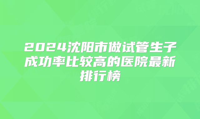 2024沈阳市做试管生子成功率比较高的医院最新排行榜