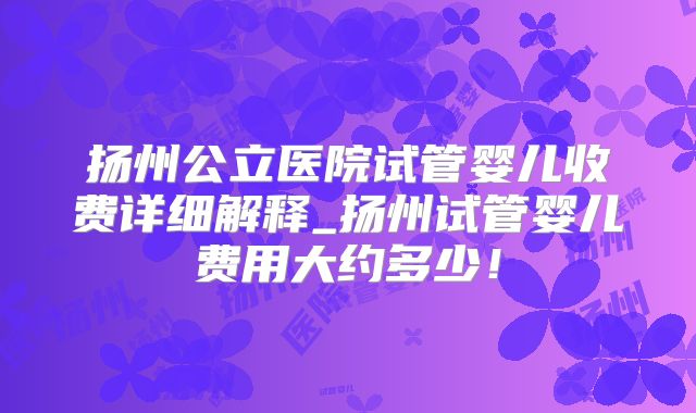 扬州公立医院试管婴儿收费详细解释_扬州试管婴儿费用大约多少!