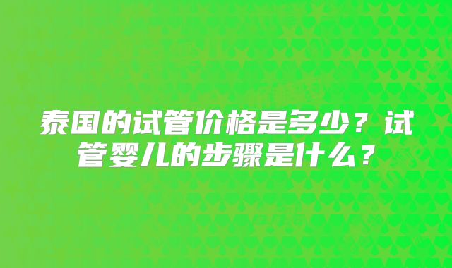 泰国的试管价格是多少?试管婴儿的步骤是什么?