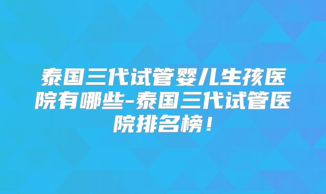 泰国三代试管婴儿生孩医院有哪些-泰国三代试管医院排名榜！