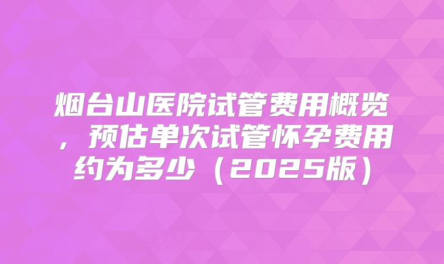 烟台山医院试管费用概览，预估单次试管怀孕费用约为多少（2025版）