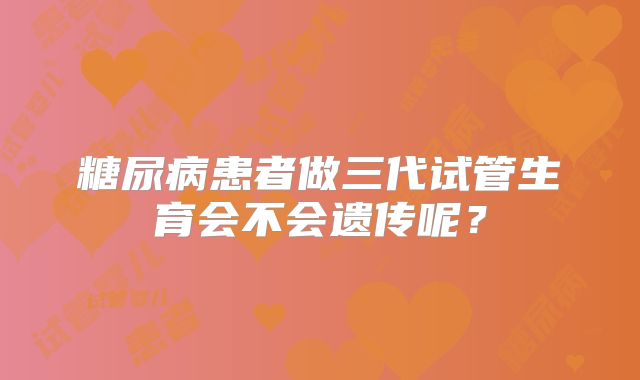 糖尿病患者做三代试管生育会不会遗传呢？