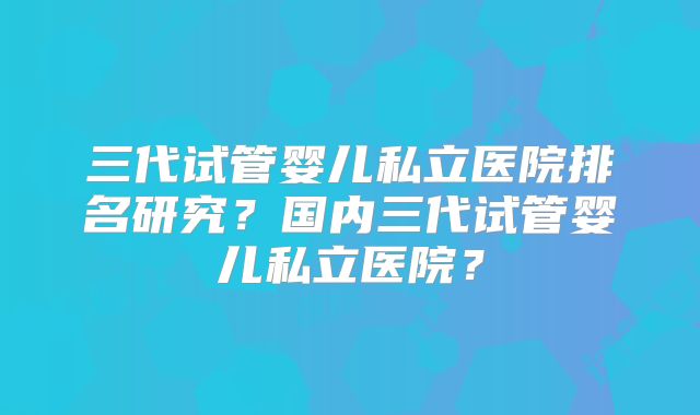 三代试管婴儿私立医院排名研究?国内三代试管婴儿私立医院?