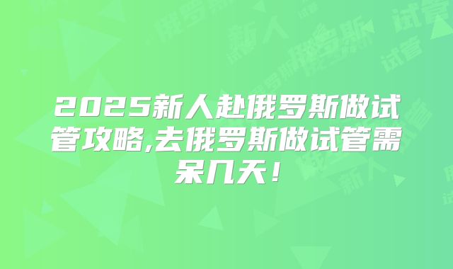 2025新人赴俄罗斯做试管攻略,去俄罗斯做试管需呆几天!