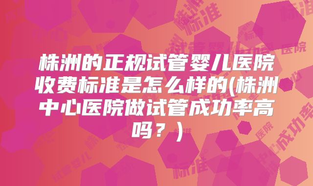 株洲的正规试管婴儿医院收费标准是怎么样的(株洲中心医院做试管成功率高吗?)