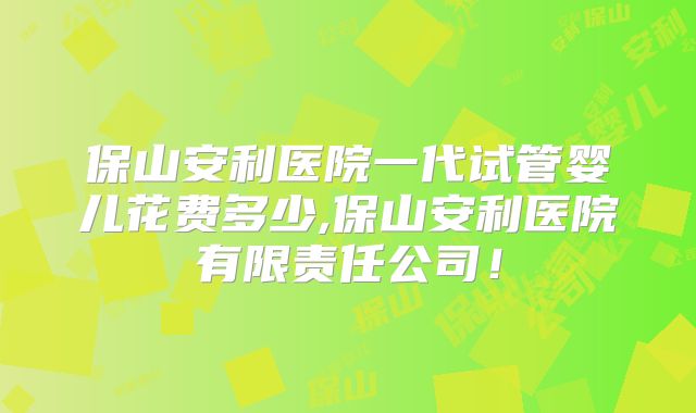 保山安利医院一代试管婴儿花费多少,保山安利医院有限责任公司！