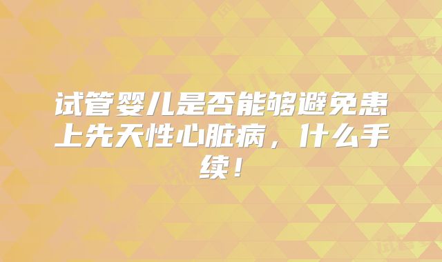 试管婴儿是否能够避免患上先天性心脏病,什么手续!