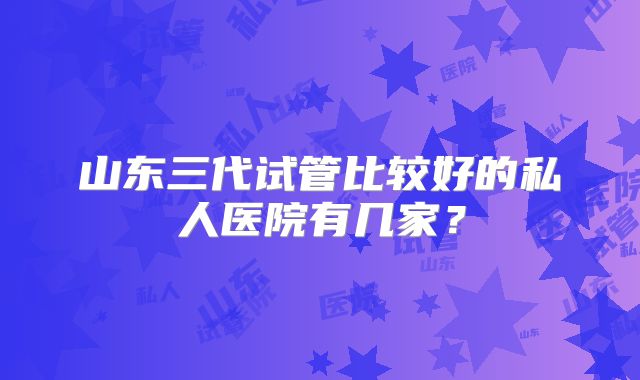 山东三代试管比较好的私人医院有几家?