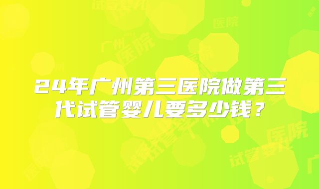 24年广州第三医院做第三代试管婴儿要多少钱？