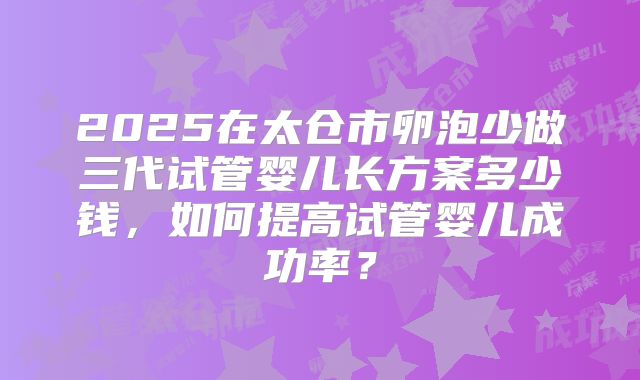 2025在太仓市卵泡少做三代试管婴儿长方案多少钱,如何提高试管婴儿成功率?