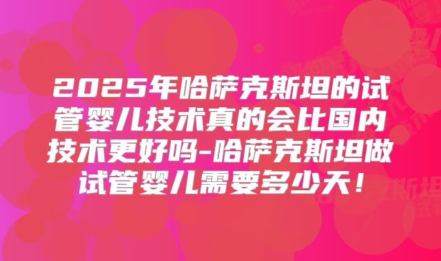 2025年哈萨克斯坦的试管婴儿技术真的会比国内技术更好吗-哈萨克斯坦做试管婴儿需要多少天!