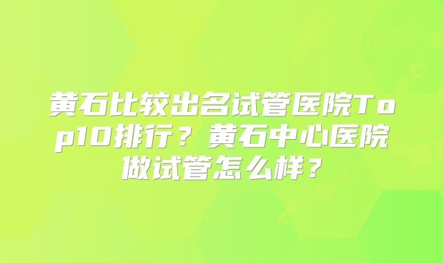 黄石比较出名试管医院Top10排行？黄石中心医院做试管怎么样？