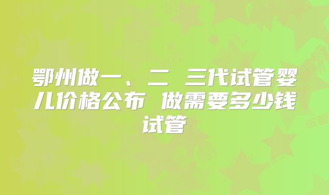 鄂州做一、二 三代试管婴儿价格公布 做需要多少钱试管