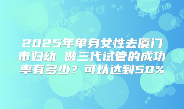 2025年单身女性去厦门市妇幼 做三代试管的成功率有多少?可以达到50%