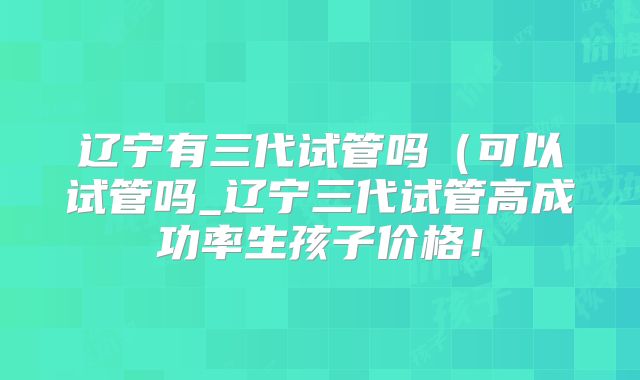 辽宁有三代试管吗（可以试管吗_辽宁三代试管高成功率生孩子价格！