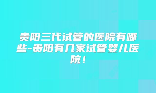 贵阳三代试管的医院有哪些-贵阳有几家试管婴儿医院！